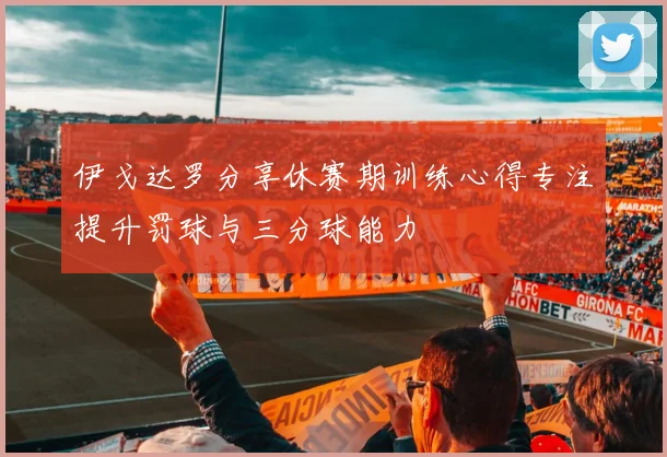 伊戈达罗分享休赛期训练心得专注提升罚球与三分球能力