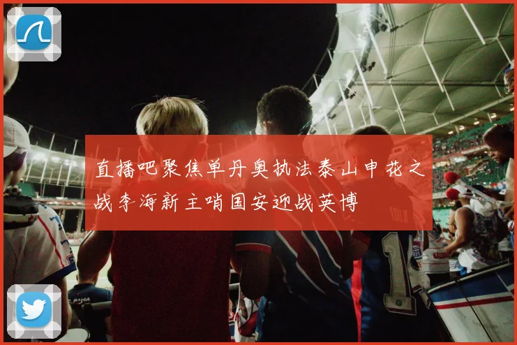 直播吧聚焦单丹奥执法泰山申花之战李海新主哨国安迎战英博