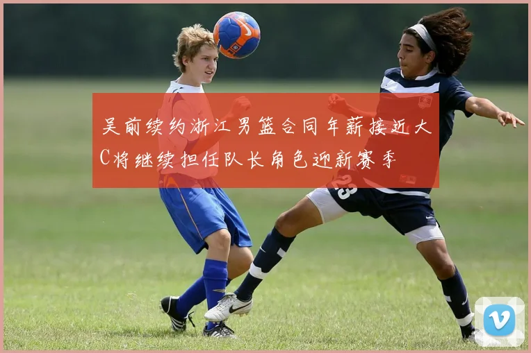 吴前续约浙江男篮合同年薪接近大C将继续担任队长角色迎新赛季