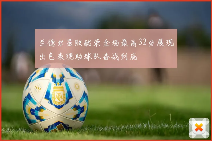 兰德尔虽败犹荣全场最高32分展现出色表现助球队奋战到底