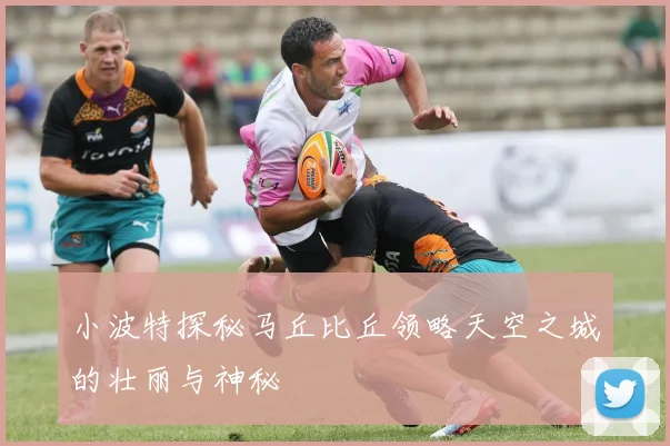小波特探秘马丘比丘领略天空之城的壮丽与神秘
