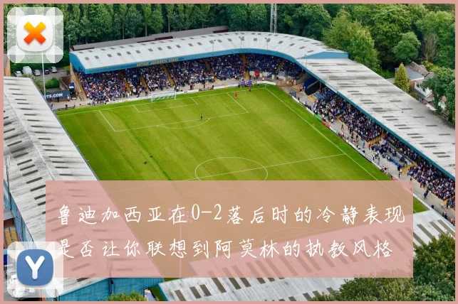 鲁迪加西亚在0-2落后时的冷静表现是否让你联想到阿莫林的执教风格