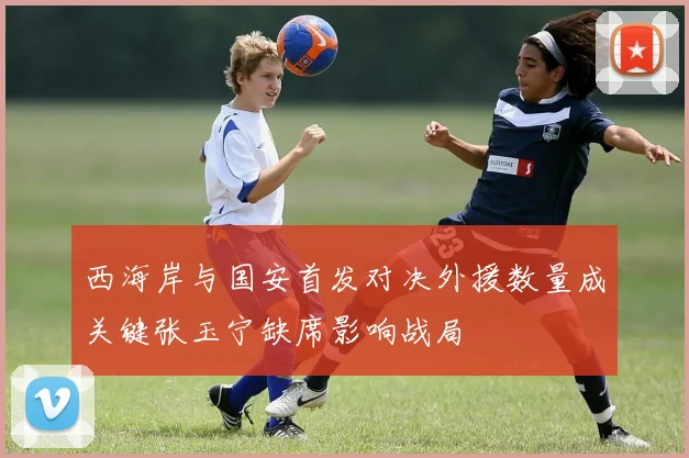 西海岸与国安首发对决外援数量成关键张玉宁缺席影响战局