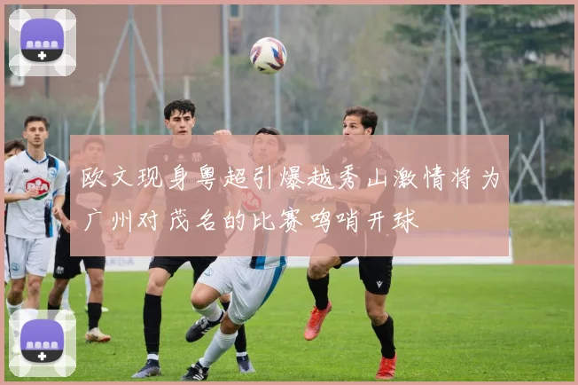 欧文现身粤超引爆越秀山激情将为广州对茂名的比赛鸣哨开球