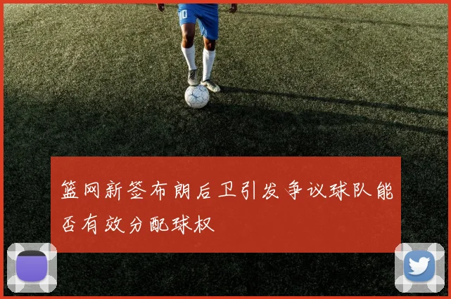 篮网新签布朗后卫引发争议球队能否有效分配球权