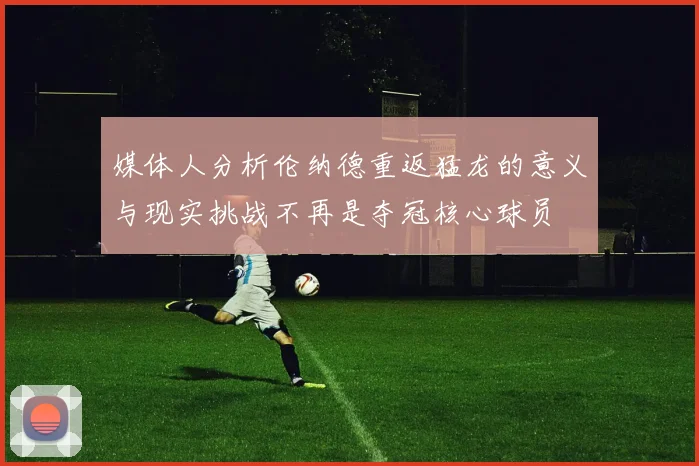 媒体人分析伦纳德重返猛龙的意义与现实挑战不再是夺冠核心球员