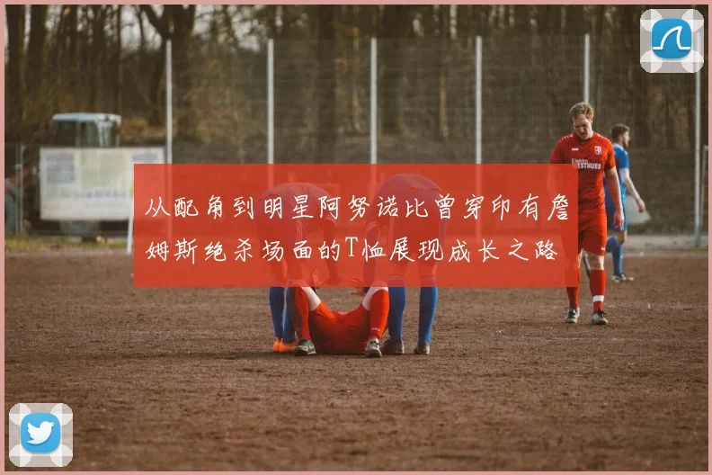 从配角到明星阿努诺比曾穿印有詹姆斯绝杀场面的T恤展现成长之路