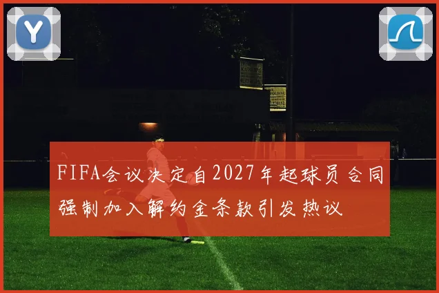 FIFA会议决定自2027年起球员合同强制加入解约金条款引发热议