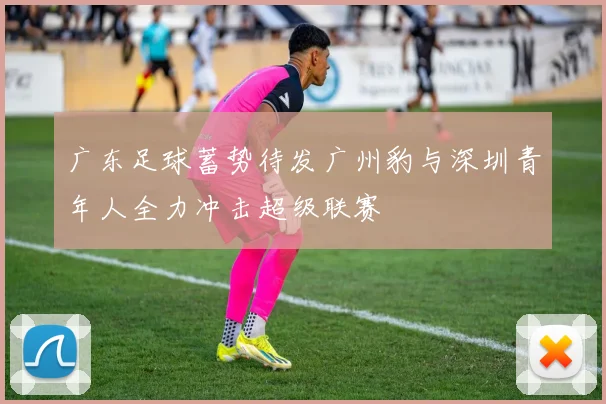 广东足球蓄势待发广州豹与深圳青年人全力冲击超级联赛