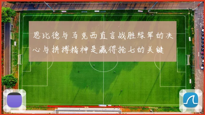 恩比德与马克西直言战胜绿军的决心与拼搏精神是赢得抢七的关键