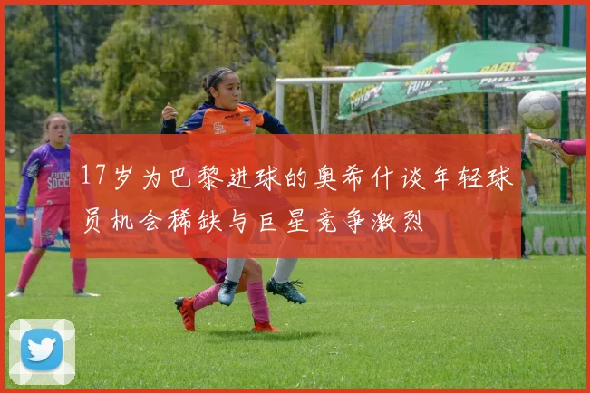 17岁为巴黎进球的奥希什谈年轻球员机会稀缺与巨星竞争激烈