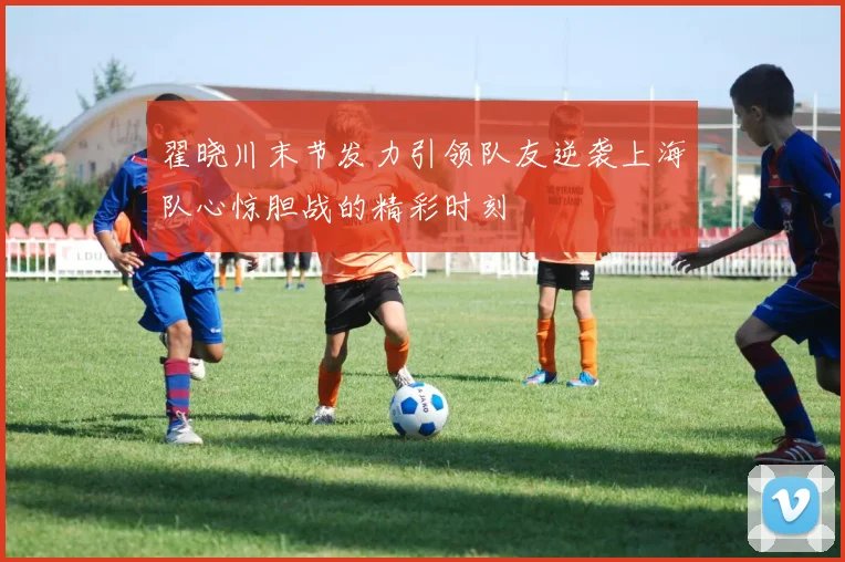 翟晓川末节发力引领队友逆袭上海队心惊胆战的精彩时刻
