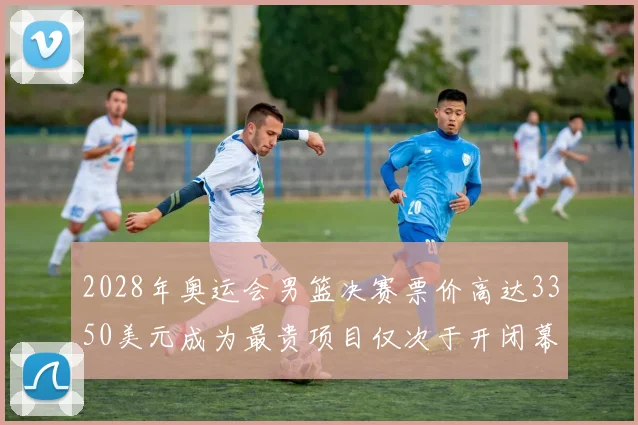 2028年奥运会男篮决赛票价高达3350美元成为最贵项目仅次于开闭幕式