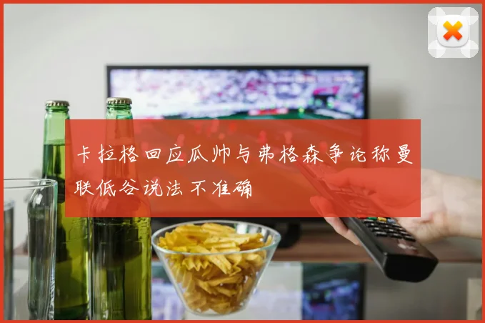 卡拉格回应瓜帅与弗格森争论称曼联低谷说法不准确