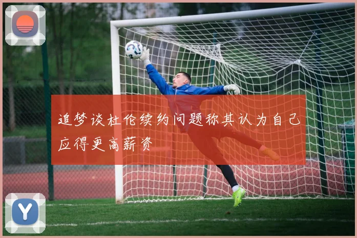 追梦谈杜伦续约问题称其认为自己应得更高薪资